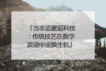 当非遗邂逅科技：传统技艺在数字浪潮中重焕生机