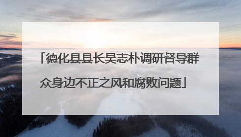 德化县县长吴志朴调研督导群众身边不正之风和腐败问题