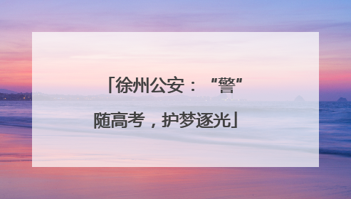 徐州公安：“警”随高考，护梦逐光