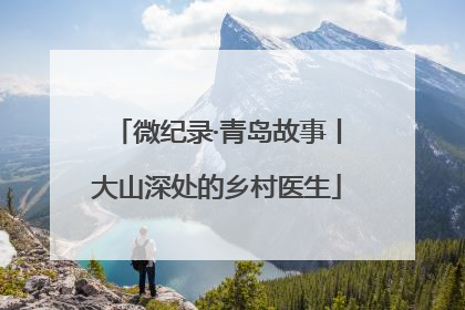 微纪录·青岛故事丨大山深处的乡村医生