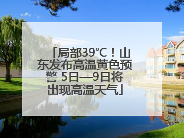 局部39℃！山东发布高温黄色预警 5日—9日将出现高温天气