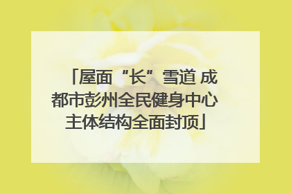 屋面“长”雪道 成都市彭州全民健身中心主体结构全面封顶