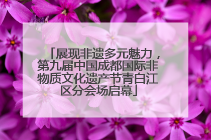 展现非遗多元魅力，第九届中国成都国际非物质文化遗产节青白江区分会场启幕