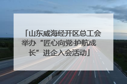 山东威海经开区总工会举办“匠心向党·护航成长”进企入会活动