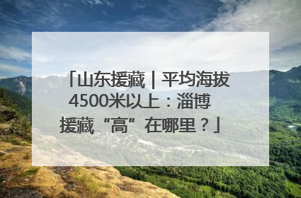 山东援藏｜平均海拔4500米以上：淄博援藏“高”在哪里？