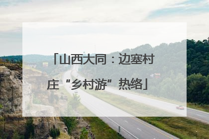山西大同：边塞村庄“乡村游”热络