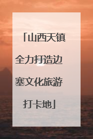 山西天镇全力打造边塞文化旅游打卡地