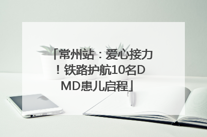 常州站：爱心接力！铁路护航10名DMD患儿启程