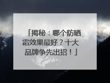揭秘：哪个防晒霜效果最好？十大品牌争先出招！