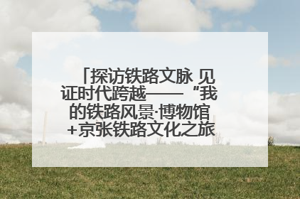 探访铁路文脉 见证时代跨越——“我的铁路风景·博物馆+京张铁路文化之旅”活动在京启动