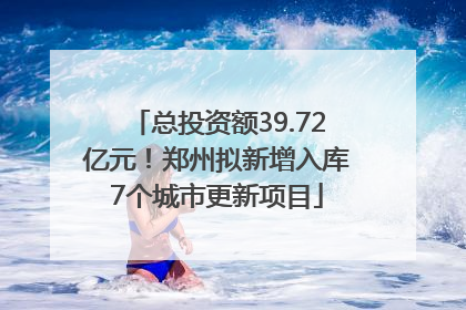 总投资额39.72亿元！郑州拟新增入库7个城市更新项目