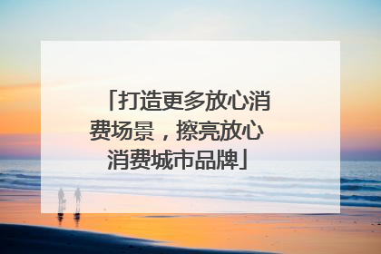 打造更多放心消费场景，擦亮放心消费城市品牌