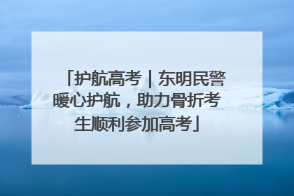 护航高考｜东明民警暖心护航，助力骨折考生顺利参加高考