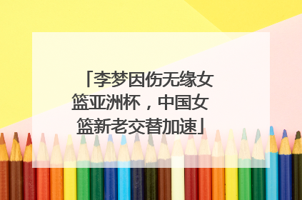 李梦因伤无缘女篮亚洲杯，中国女篮新老交替加速