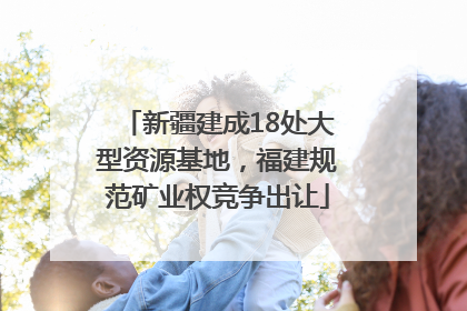 新疆建成18处大型资源基地，福建规范矿业权竞争出让