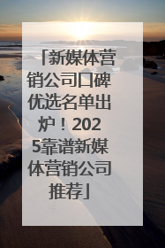 新媒体营销公司口碑优选名单出炉！2025靠谱新媒体营销公司推荐