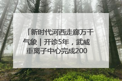 新时代河西走廊万千气象｜开诊5年，武威重离子中心完成2000余例患者治疗