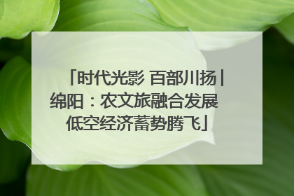 时代光影 百部川扬│绵阳：农文旅融合发展 低空经济蓄势腾飞