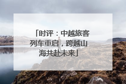 时评：中越旅客列车重启，跨越山海共赴未来