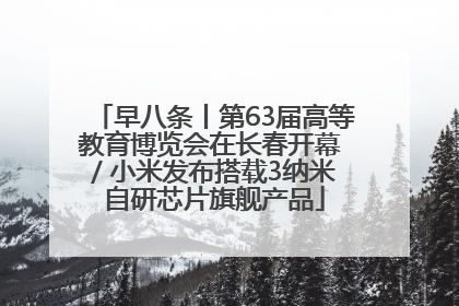 早八条丨第63届高等教育博览会在长春开幕 / 小米发布搭载3纳米自研芯片旗舰产品