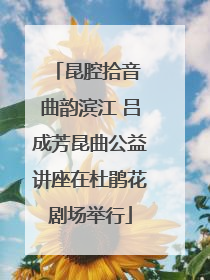 昆腔拾音 曲韵滨江 吕成芳昆曲公益讲座在杜鹃花剧场举行