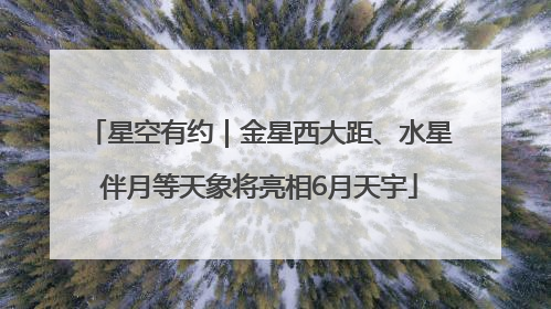 星空有约｜金星西大距、水星伴月等天象将亮相6月天宇