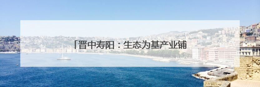 晋中寿阳：生态为基产业铺路 绘就廊带建设新画卷