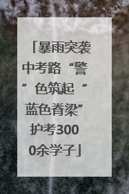 暴雨突袭中考路“警”色筑起“蓝色脊梁”护考3000余学子