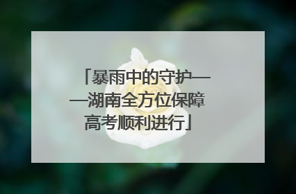 暴雨中的守护——湖南全方位保障高考顺利进行