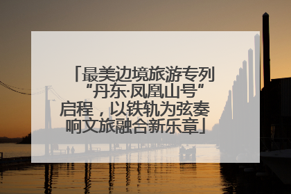 最美边境旅游专列“丹东·凤凰山号”启程，以铁轨为弦奏响文旅融合新乐章