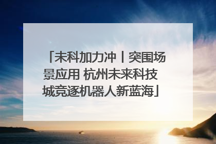 未科加力冲丨突围场景应用 杭州未来科技城竞逐机器人新蓝海
