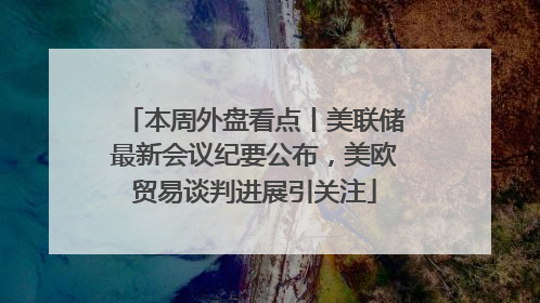 本周外盘看点丨美联储最新会议纪要公布，美欧贸易谈判进展引关注