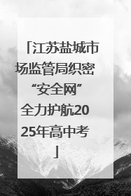 江苏盐城市场监管局织密“安全网” 全力护航2025年高中考
