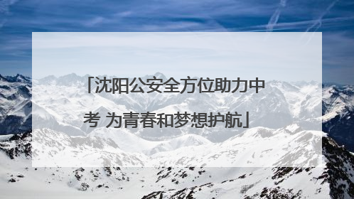 沈阳公安全方位助力中考 为青春和梦想护航