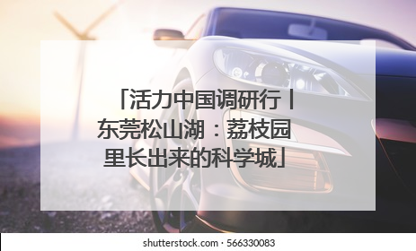 活力中国调研行丨东莞松山湖：荔枝园里长出来的科学城