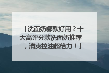 洗面奶哪款好用？十大高评分款洗面奶推荐，清爽控油超给力！