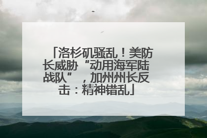 洛杉矶骚乱！美防长威胁“动用海军陆战队”，加州州长反击：精神错乱