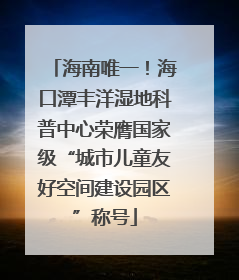 海南唯一！海口潭丰洋湿地科普中心荣膺国家级“城市儿童友好空间建设园区”称号