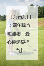 海南海口：端午粽香暖孤老，爱心传递显担当