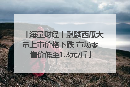 海量财经丨麒麟西瓜大量上市价格下跌 市场零售价低至1.3元/斤