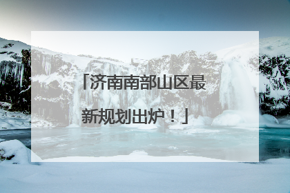 济南南部山区最新规划出炉！