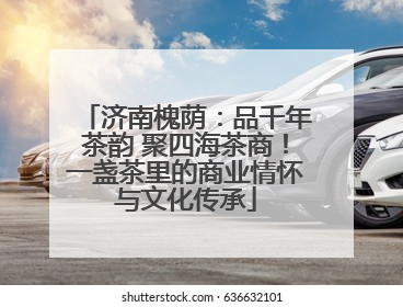 济南槐荫：品千年茶韵 聚四海茶商！一盏茶里的商业情怀与文化传承