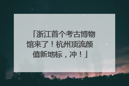 浙江首个考古博物馆来了！杭州顶流颜值新地标，冲！