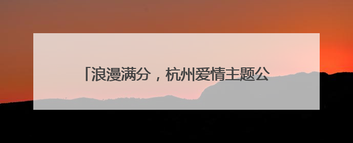 浪漫满分，杭州爱情主题公园亮相，一路都有甜言蜜语