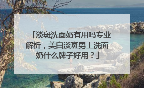淡斑洗面奶有用吗专业解析，美白淡斑男士洗面奶什么牌子好用？