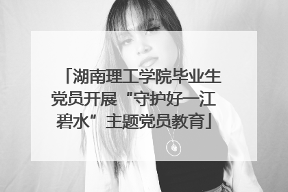 湖南理工学院毕业生党员开展“守护好一江碧水”主题党员教育