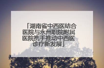 湖南省中西医结合医院与永州职院附属医院携手推动中西医诊疗新发展