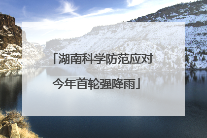 湖南科学防范应对今年首轮强降雨