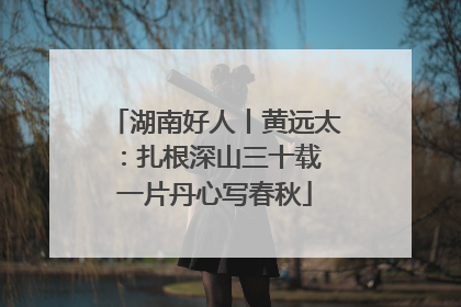 湖南好人丨黄远太：扎根深山三十载 一片丹心写春秋