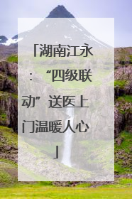 湖南江永：“四级联动”送医上门温暖人心